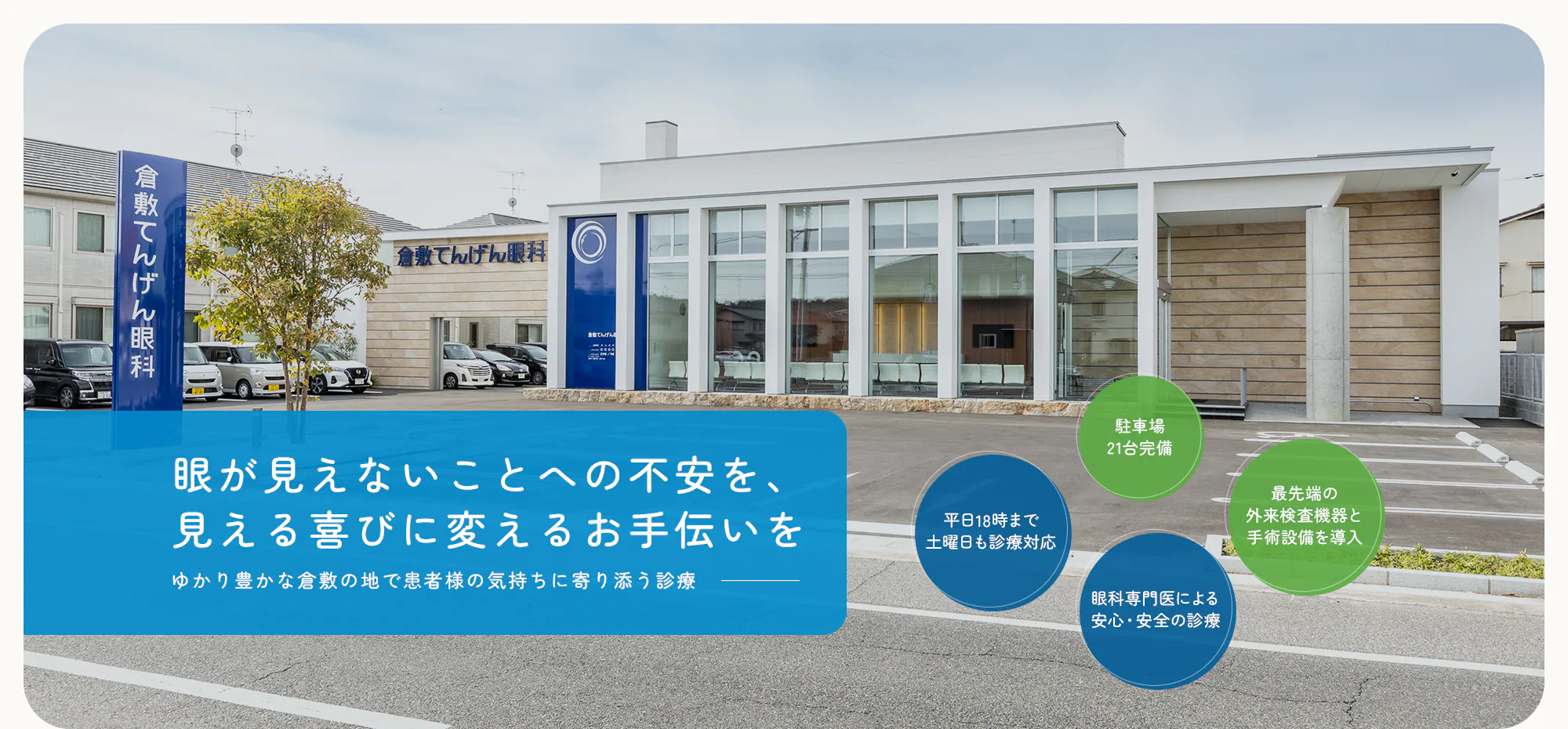 眼が見えないことへの不安を、見える喜びに変えるお手伝いを ゆかり豊かな倉敷の地で患者様の気持ちに寄り添う診療 平日18時まで土曜日も診療対応/眼科専門医による安心・安全の診療/駐車場21台完備/最先端の外来検査機器と手術設備を導入